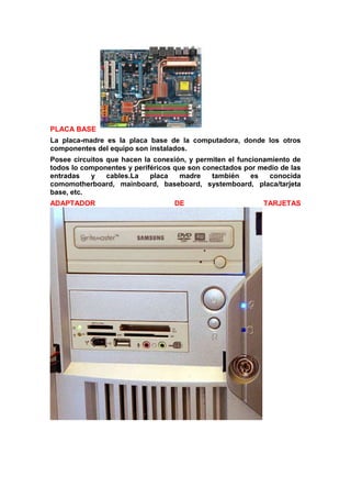 PLACA BASE
La placa-madre es la placa base de la computadora, donde los otros
componentes del equipo son instalados.
Posee circuitos que hacen la conexión, y permiten el funcionamiento de
todos lo componentes y periféricos que son conectados por medio de las
entradas
y
cables.La
placa
madre
también
es
conocida
comomotherboard, mainboard, baseboard, systemboard, placa/tarjeta
base, etc.
ADAPTADOR

DE

TARJETAS

 