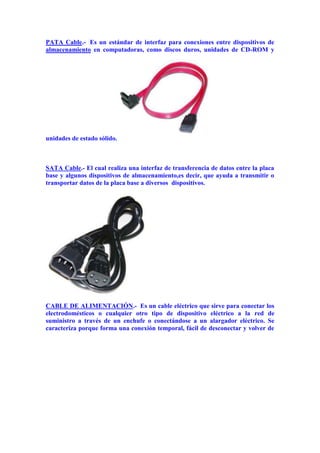 PATA Cable.- Es un estándar de interfaz para conexiones entre dispositivos de
almacenamiento en computadoras, como discos duros, unidades de CD-ROM y

unidades de estado sólido.

SATA Cable.- El cual realiza una interfaz de transferencia de datos entre la placa
base y algunos dispositivos de almacenamiento,es decir, que ayuda a transmitir o
transportar datos de la placa base a diversos dispositivos.

CABLE DE ALIMENTACIÓN.- Es un cable eléctrico que sirve para conectar los
electrodomésticos o cualquier otro tipo de dispositivo eléctrico a la red de
suministro a través de un enchufe o conectándose a un alargador eléctrico. Se
caracteriza porque forma una conexión temporal, fácil de desconectar y volver de

 