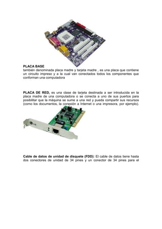 PLACA BASE
también denominada placa madre y tarjeta madre , es una placa que contiene
un circuito impreso y a la cual van conectados todos los componentes que
conforman una computadora

PLACA DE RED, es una clase de tarjeta destinada a ser introducida en la
placa madre de una computadora o se conecta a uno de sus puertos para
posibilitar que la máquina se sume a una red y pueda compartir sus recursos
(como los documentos, la conexión a Internet o una impresora, por ejemplo).

Cable de datos de unidad de disquete (FDD): El cable de datos tiene hasta
dos conectores de unidad de 34 pines y un conector de 34 pines para el

 