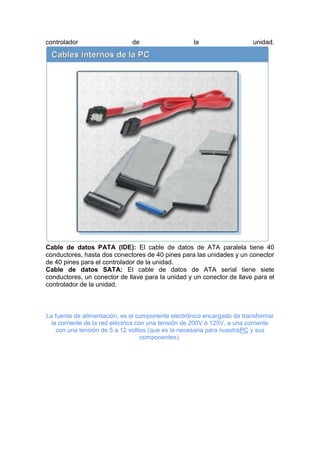 controlador

de

la

unidad.

Cable de datos PATA (IDE): El cable de datos de ATA paralela tiene 40
conductores, hasta dos conectores de 40 pines para las unidades y un conector
de 40 pines para el controlador de la unidad.
Cable de datos SATA: El cable de datos de ATA serial tiene siete
conductores, un conector de llave para la unidad y un conector de llave para el
controlador de la unidad.

La fuente de alimentación, es el componente electrónico encargado de transformar
la corriente de la red eléctrica con una tensión de 200V ó 125V, a una corriente
con una tensión de 5 a 12 voltios (que es la necesaria para nuestraPC y sus
componentes).

 
