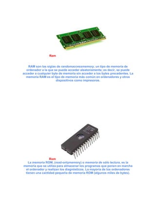Ram

RAM son las siglas de randomaccessmemory, un tipo de memoria de
ordenador a la que se puede acceder aleatoriamente; es decir, se puede
acceder a cualquier byte de memoria sin acceder a los bytes precedentes. La
memoria RAM es el tipo de memoria más común en ordenadores y otros
dispositivos como impresoras.

Rom
La memoria ROM, (read-onlymemory) o memoria de sólo lectura, es la
memoria que se utiliza para almacenar los programas que ponen en marcha
el ordenador y realizan los diagnósticos. La mayoría de los ordenadores
tienen una cantidad pequeña de memoria ROM (algunos miles de bytes).

 