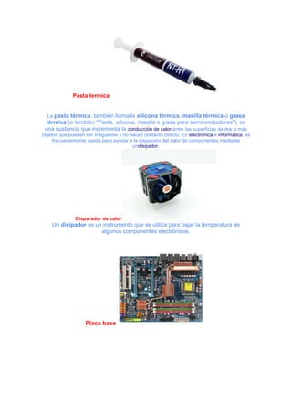 Pasta termica

La pasta térmica, también llamada silicona térmica, masilla térmica o grasa

térmica (o también "Pasta, silicona, masilla o grasa para semiconductores"), es
una sustancia que incrementa la conducción de calor entre las superficies de dos o más
objetos que pueden ser irregulares y no hacen contacto directo. En electrónica e informática, es
frecuentemente usada para ayudar a la disipación del calor de componentes mediante
undisipador.

Disparador de calor

Un disipador es un instrumento que se utiliza para bajar la temperatura de
algunos componentes electrónicos.

Placa base

 