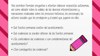 Nos permiten formular preguntas e intentar elaborar 
respuestas autónomas, así como debatir sobre la validez 
de las diversas interpretaciones y narraciones realizadas 
sobre los procesos históricos, los personajes, los actores 
sociales que los produjeron y el papel que jugaron en 
ellos. 
• Qué fuentes primarias existen del acontecimiento. 
• Qué evidencias se pueden obtener de las fuentes 
primarias. 
• ¿Se contradicen las evidencias o son complementarias 
del acontecimiento? 
 