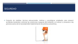 SEGURIDAD
 Conjunto de medidas, técnicas educacionales, médicas y psicológicas empleados para prevenir
accidentes tendientes a eliminar las condiciones inseguras del ambiente y al instruir o convencer a las
personas acerca de la necesidad dela implementación de prácticas preventivas.
 