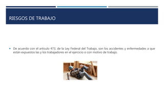 RIESGOS DE TRABAJO
 De acuerdo con el artículo 473, de la Ley Federal del Trabajo, son los accidentes y enfermedades a que
están expuestos las y los trabajadores en el ejercicio o con motivo de trabajo.
 