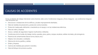CAUSAS DE ACCIDENTES
En los accidentes de trabajo intervienen varios factores, tales como: Condiciones inseguras y Actos inseguros. Las condiciones inseguras
más frecuentes son:
 Estructuras o instalaciones de los edificios y locales impropiamente diseñados.
 Falta de medidas de prevención y protección contra incendios.
 Protección inadecuada, deficiente o inexistente en el equipo o en las instalaciones eléctricas.
 Falta de orden y limpieza.
 Avisos o señales de seguridad e higiene insuficientes o faltantes.
 Condiciones de los locales de trabajo: techos, paredes, pisos, patios, rampas, escaleras, salidas normales y de emergencia.
 Presencia de contaminantes (fauna nociva, basura, etc.)
 Objetos mal colocados o estibados
 Obstrucción de los pasillos y salidas.
 Orden y limpieza.
 Carencia de medidas para prevenir incendios.
 Falta de Botiquín de primeros auxilios
 