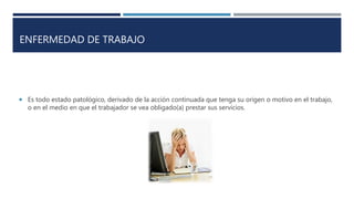 ENFERMEDAD DE TRABAJO
 Es todo estado patológico, derivado de la acción continuada que tenga su origen o motivo en el trabajo,
o en el medio en que el trabajador se vea obligado(a) prestar sus servicios.
 