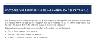 FACTORES QUE INTERVIENEN EN LAS ENFERMEDADES DE TRABAJO
Son muchos y se incluyen en tres grupos: Los que corresponden a los agentes contaminantes que resultan
del proceso de trabajo; Los que se relacionan con las condiciones en las que el trabajador realiza sus
labores y los que se derivan del ambiente en que se encuentra el trabajador.
Los agentes contaminantes que pueden producir enfermedades son por lo general:
 Físicos: Ruido excesivo causa sordera
 Químicos: Gases, humos causa intoxicación
 Biológicos: Gérmenes, bacterias causan infecciones.
 
