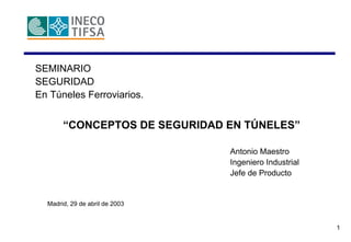 1
SEMINARIO
SEGURIDAD
En Túneles Ferroviarios.
“CONCEPTOS DE SEGURIDAD EN TÚNELES”
Antonio Maestro
Ingeniero Industrial
Jefe de Producto
Madrid, 29 de abril de 2003
 