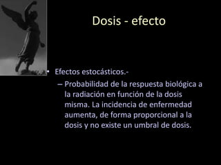 Dosis - efecto
• Efectos estocásticos.-
– Probabilidad de la respuesta biológica a
la radiación en función de la dosis
misma. La incidencia de enfermedad
aumenta, de forma proporcional a la
dosis y no existe un umbral de dosis.
 