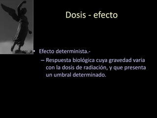 Dosis - efecto
• Efecto determinista.-
– Respuesta biológica cuya gravedad varia
con la dosis de radiación, y que presenta
un umbral determinado.
 