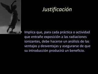 Justificación
• Implica que, para cada práctica o actividad
que entrañe exposición a las radiaciones
ionizantes, debe hacerse un análisis de las
ventajas y desventajas y asegurarse de que
su introducción producirá un beneficio.
 