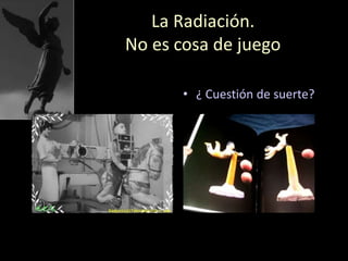 La Radiación.
No es cosa de juego
• ¿ Cuestión de suerte?
 