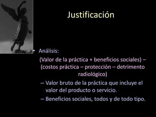 Justificación
• Análisis:
(Valor de la práctica + beneficios sociales) –
(costos práctica – protección – detrimento
radiológico)
– Valor bruto de la práctica que incluye el
valor del producto o servicio.
– Beneficios sociales, todos y de todo tipo.
 
