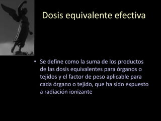 Dosis equivalente efectiva
• Se define como la suma de los productos
de las dosis equivalentes para órganos o
tejidos y el factor de peso aplicable para
cada órgano o tejido, que ha sido expuesto
a radiación ionizante
 