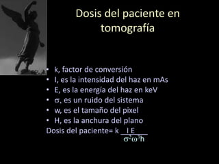 Dosis del paciente en
tomografía
• k, factor de conversión
• I, es la intensidad del haz en mAs
• E, es la energía del haz en keV
• s, es un ruido del sistema
• w, es el tamaño del pixel
• H, es la anchura del plano
Dosis del paciente= k I E___
s2w3h
 