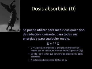 Dosis absorbida (D)
• Se puede utilizar para medir cualquier tipo
de radiación ionizante, para todas sus
energías y para cualquier medio.
D = f * X
• D = La dosis absorbida es la energía absorbida en un
medio, por los tejidos, se mide en Joules/Kg o Gray (Gy).
• Donde f es el factor que convierte de exposición a dosis
absorbida
• X es la unidad de energía del haz en kv
 