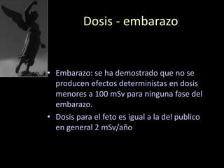 Dosis - embarazo
• Embarazo: se ha demostrado que no se
producen efectos deterministas en dosis
menores a 100 mSv para ninguna fase del
embarazo.
• Dosis para el feto es igual a la del publico
en general 2 mSv/año
 