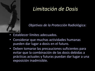 Limitación de Dosis
Objetivos de la Protección Radiológica:
• Establecer límites adecuados.
• Considerar que muchas actividades humanas
pueden dar lugar a dosis en el futuro.
• Deben tomarse las precauciones suficientes para
evitar que la combinación de las dosis debidas a
prácticas actuales y futuras puedan dar lugar a una
exposición inadmisible.
 