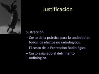 Justificación
Sustracción
– Costo de la práctica para la sociedad de
todos los efectos no radiológicos.
– El costo de la Protección Radiológica
– Costo asignado al detrimento
radiológico.
 