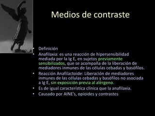 Medios de contraste
• Definición
• Anafilaxia: es una reacción de hipersensibilidad
mediada por la Ig E, en sujetos previamente
sensibilizados, que se acompaña de la liberación de
mediadores inmunes de las células cebadas y basófilos.
• Reacción Anafilactoide: Liberación de mediadores
inmunes de las células cebadas y basófilos no asociada
a Ig E, sin exposición previa al alérgeno.
• Es de igual característica clínica que la anafilaxia.
• Causado por AINE’s, opioides y contrastes
 