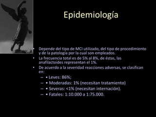 Epidemiología
• Depende del tipo de MCI utilizado, del tipo de procedimiento
y de la patología por la cual son empleados.
• La frecuencia total es de 5% al 8%, de éstas, las
anafilactoides representan el 1%.
• De acuerdo a la severidad reacciones adversas, se clasifican
en:
– • Leves: 86%;
– • Moderadas: 1% (necesitan tratamiento)
– • Severas: <1% (necesitan internación).
– • Fatales: 1:10.000 a 1:75.000.
 