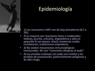 Epidemiología
• 1) Las reacciones a MCI son de baja prevalencia (0,7 a
3%).
• 2) La mayoría son reacciones leves o moderadas:
sofocos, prurito, urticaria, angioedema y sólo un
pequeño % son graves: shock, trastornos cardio-
circulatorios, insuficiencia respiratoria.
• 3) No existen mecanismos inmunoalérgicos
involucrados. No son “reacciones alérgicas al yodo“.
• 4) Las pruebas cutáneas con yodo son inútiles y las
pruebas de provocación, potencialmente peligrosas y
de alto riesgo.
 