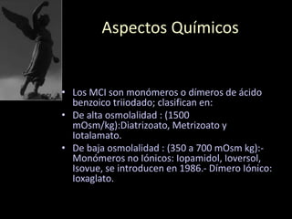 Aspectos Químicos
• Los MCI son monómeros o dímeros de ácido
benzoico triiodado; clasifican en:
• De alta osmolalidad : (1500
mOsm/kg):Diatrizoato, Metrizoato y
Iotalamato.
• De baja osmolalidad : (350 a 700 mOsm kg):-
Monómeros no Iónicos: Iopamidol, Ioversol,
Isovue, se introducen en 1986.- Dímero Iónico:
Ioxaglato.
 