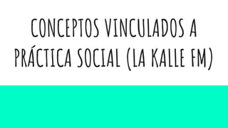 CONCEPTOS VINCULADOS A
PRÁCTICA SOCIAL (LA KALLE FM)
 