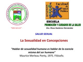 &quot;Hablar de sexualidad humana es hablar de la esencia misma del ser humano&quot;   Maurice Merleau Ponty, 1975. Filósofo.  PROMOCIÓN Y CUIDADOS DE LA SALUD ESCUELA Dra. Rosa Saeteros Hernández SALUD SEXUAL “ Saber para ser” La Sexualidad en Concepciones  