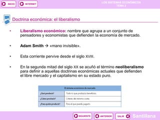LOS SISTEMAS ECONÓMICOS
TEMA 2
Santillana
INICIO
SALIRSALIRANTERIORSIGUIENTE
INTERNET
Doctrina económica: el liberalismo
• Liberalismo económico: nombre que agrupa a un conjunto de
pensadores y economistas que defienden la economía de mercado.
• Adam Smith  «mano invisible».
• Esta corriente pervive desde el siglo XVIII.
• En la segunda mitad del siglo XX se acuñó el término neoliberalismo
para definir a aquellas doctrinas económicas actuales que defienden
el libre mercado y el capitalismo en su estado puro.
 