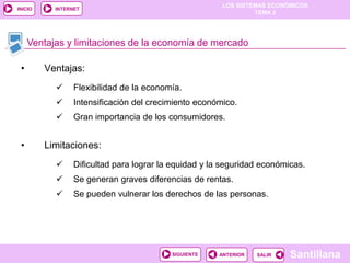 LOS SISTEMAS ECONÓMICOS
TEMA 2
Santillana
INICIO
SALIRSALIRANTERIORSIGUIENTE
INTERNET
Ventajas y limitaciones de la economía de mercado
• Ventajas:
 Flexibilidad de la economía.
 Intensificación del crecimiento económico.
 Gran importancia de los consumidores.
• Limitaciones:
 Dificultad para lograr la equidad y la seguridad económicas.
 Se generan graves diferencias de rentas.
 Se pueden vulnerar los derechos de las personas.
 