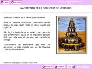LOS SISTEMAS ECONÓMICOS
TEMA 2
Santillana
INICIO
SALIRSALIRANTERIORSIGUIENTE
INTERNET
NACIMIENTO DE LA ECONOMÍA DE MERCADO
•Nació de la mano de la Revolución industrial.
•Fue el sistema económico dominante desde
finales del siglo XVIII hasta el primer cuarto del
siglo XX.
•No llegó a implantarse en estado puro, excepto
una determinado etapa en la Inglaterra delsiglo
XIX conocida con el nombre del capitalismo
salvaje”.
•Actualmente las economías que más se
aproximan a este modelo son las de Estados
Unidos y Gran Bretaña.
Diapositiva añadida por la profesora: Teresa Martí
 