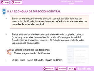 LOS SISTEMAS ECONÓMICOS
TEMA 2
Santillana
INICIO
SALIRSALIRANTERIORSIGUIENTE
INTERNET
5. LA ECONOMÍA DE DIRECCIÓN CENTRAL
• En un sistema económico de dirección central, también llamado de
economía planificada, las cuestiones económicas fundamentales las
resuelve la autoridad central.
• En las economías de dirección central no existe la propiedad privada
(o es muy reducida). Los medios de producción son propiedad del
Estado: tierras, industrias, bancos... El Estado también controla todas
las relaciones comerciales.
• El Estado toma todas las decisiones.
Planes y agencias de planificación.
• URSS, Cuba, Corea del Norte. El caso de China.
 
