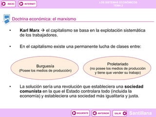 LOS SISTEMAS ECONÓMICOS
TEMA 2
Santillana
INICIO
SALIRSALIRANTERIORSIGUIENTE
INTERNET
Doctrina económica: el marxismo
• Karl Marx  el capitalismo se basa en la explotación sistemática
de los trabajadores.
• En el capitalismo existe una permanente lucha de clases entre:
• La solución sería una revolución que estableciera una sociedad
comunista en la que el Estado controlara todo (incluida la
economía) y estableciera una sociedad más igualitaria y justa.
Burguesía
(Posee los medios de producción)
Proletariado
(no posee los medios de producción
y tiene que vender su trabajo)
 