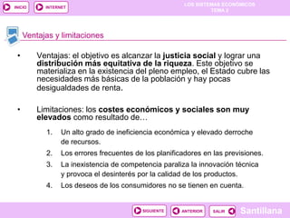 LOS SISTEMAS ECONÓMICOS
TEMA 2
Santillana
INICIO
SALIRSALIRANTERIORSIGUIENTE
INTERNET
Ventajas y limitaciones
• Ventajas: el objetivo es alcanzar la justicia social y lograr una
distribución más equitativa de la riqueza. Este objetivo se
materializa en la existencia del pleno empleo, el Estado cubre las
necesidades más básicas de la población y hay pocas
desigualdades de renta.
• Limitaciones: los costes económicos y sociales son muy
elevados como resultado de…
1. Un alto grado de ineficiencia económica y elevado derroche
de recursos.
2. Los errores frecuentes de los planificadores en las previsiones.
3. La inexistencia de competencia paraliza la innovación técnica
y provoca el desinterés por la calidad de los productos.
4. Los deseos de los consumidores no se tienen en cuenta.
 