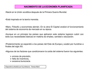 NACIMIENTO DE LA ECONOMÍA PLANIFICADA
•Nació en la Unión soviética después de la Primera Guerra Mundial.
•Está inspirado en la teoría marxista.
•Marx, Filósofo y economista alemán. En la obra El Capital analizó el funcionamiento
del sistema de economía de mercado en su época.
•Aunque en un principio los países que aplicaron este sistema lograron cubrir con
éxito sus necesidades básicas en materia de empleo, sanidad o educación.
•Posteriormente se expandió a los países del Este de Europa y acabó por hundirse a
finales del siglo XX.
•Algunos de los factores que condicionaron la caída del sistema fueron los siguientes:
 errores de previsión,
 falta de incentivos,
 excesiva burocracia
Diapositiva añadida por la profesora : Teresa Martí
 