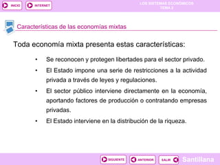 LOS SISTEMAS ECONÓMICOS
TEMA 2
Santillana
INICIO
SALIRSALIRANTERIORSIGUIENTE
INTERNET
Toda economía mixta presenta estas características:
• Se reconocen y protegen libertades para el sector privado.
• El Estado impone una serie de restricciones a la actividad
privada a través de leyes y regulaciones.
• El sector público interviene directamente en la economía,
aportando factores de producción o contratando empresas
privadas.
• El Estado interviene en la distribución de la riqueza.
Características de las economías mixtas
 