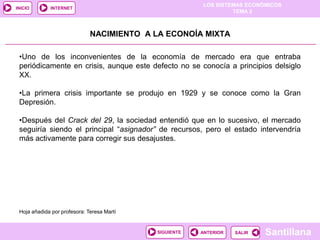 LOS SISTEMAS ECONÓMICOS
TEMA 2
Santillana
INICIO
SALIRSALIRANTERIORSIGUIENTE
INTERNET
NACIMIENTO A LA ECONOÍA MIXTA
•Uno de los inconvenientes de la economía de mercado era que entraba
periódicamente en crisis, aunque este defecto no se conocía a principios delsiglo
XX.
•La primera crisis importante se produjo en 1929 y se conoce como la Gran
Depresión.
•Después del Crack del 29, la sociedad entendió que en lo sucesivo, el mercado
seguiría siendo el principal “asignador” de recursos, pero el estado intervendría
más activamente para corregir sus desajustes.
Hoja añadida por profesora: Teresa Martí
 