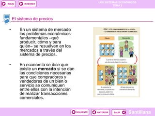 LOS SISTEMAS ECONÓMICOS
TEMA 2
Santillana
INICIO
SALIRSALIRANTERIORSIGUIENTE
INTERNET
El sistema de precios
• En un sistema de mercado
los problemas económicos
fundamentales –qué
producir, cómo y para
quién– se resuelven en los
mercados a través del
sistema de precios.
• En economía se dice que
existe un mercado si se dan
las condiciones necesarias
para que compradores y
vendedores de un bien o
servicio se comuniquen
entre ellos con la intención
de realizar transacciones
comerciales.
 