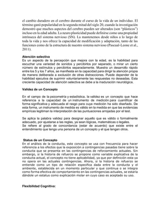 el cambio duradero en el cerebro durante el curso de la vida de un individuo. El
término ganó popularidad en la segunda mitad del siglo 20, cuando la investigación
demostró que muchos aspectos del cerebro pueden ser alterados (son “plásticos”)
incluso en la edad adulta. La neuro plasticidad puede definirse como una propiedad
intrínseca del sistema nervioso (SN). La mantenemos desde niños a lo largo de
toda la vida y nos ofrece la capacidad de modificación y adaptación, tanto de las
funciones como de la estructura de nuestro sistema nervioso (Pascual-Leone et al.,
2011).
Atención selectiva
Es un aspecto de la percepción que mejora con la edad, es la habilidad para
escuchar una variedad de sonidos y percibirlos por separado, o mirar un cierto
número de estímulos y percibirlos separadamente. Muestra un desarrollo rápido
entre los 5 y los 7 años, se manifiesta en la capacidad para dirigir la atención propia
de manera deliberada a exclusión de otras distracciones. Puede depender de la
habilidad ejecutiva de suprimir voluntariamente las respuestas no deseadas. Esta
creciente capacidad de atención selectiva se debe a la maduración neurológica.
Validez de un Concepto
En el campo de la psicometría y estadística, la validez es un concepto que hace
referencia a la capacidad de un instrumento de medición para cuantificar de
forma significativa y adecuada el rasgo para cuya medición ha sido diseñado. De
esta forma, un instrumento de medida es válido en la medida en que las evidencias
empíricas legitiman la interpretación de las puntuaciones arrojadas por el test.
Se aplica la palabra validez para designar aquello que es válido o formalmente
adecuado, por ajustarse a las reglas, ya sean lógicas, matemáticas o legales.
Se refiere al grado de concordancia (estar de acuerdo) que existe entre el
entendimiento que tenga una persona de un concepto y el que tengan otros.
Status de un Concepto
En el análisis de la conducta, este concepto se usa con frecuencia para hacer
referencia a los efectos que la exposición a contingencias pasadas tiene sobre la
conducta que se presenta en las contingencias de reforzamiento actuales. Sin
embargo, si la historia de refuerzo se propone como variable explicativa de la
conducta actual, el concepto no tiene aplicabilidad, ya que por definición esta ya
no opera en las actuales contingencias. Ahora, si la historia de refuerzo se
entiende como un tipo de relación especifica dada entre la conducta y el
ambiente, establecida en un momento particular y que continua o se integra
como forma efectiva de comportamiento en las contingencias actuales, se estaría
dándole un estatus como explicación molar en cuyo caso es aceptado su uso.
Flexibilidad Cognitiva:
 