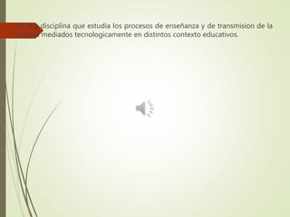 Es una disciplina que estudia los procesos de enseñanza y de transmision de la
cultura mediados tecnologicamente en distintos contexto educativos.
 