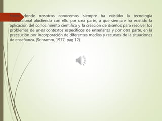 Hasta donde nosotros conocemos siempre ha existido la tecnología
instruccional aludiendo con ello por una parte, a que siempre ha existido la
aplicación del conocimiento científico y la creación de diseños para resolver los
problemas de unos contextos específicos de enseñanza y por otra parte, en la
precaución por incorporación de diferentes medios y recursos de la situaciones
de enseñanza. (Schramm, 1977, pag 12)
 