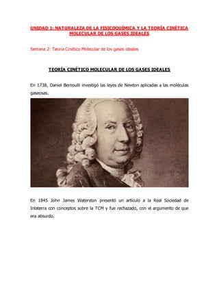 UNIDAD 1: NATURALEZA DE LA FISICOQUÍMICA Y LA TEORÍA CINÉTICA
MOLECULAR DE LOS GASES IDEALES
Semana 2: Teoría Cinético Molecular de los gases ideales
TEORÍA CINÉTICO MOLECULAR DE LOS GASES IDEALES
En 1738, Daniel Bernoulli investigó las leyes de Newton aplicadas a las moléculas
gaseosas.
En 1845 John James Waterston presentó un artículo a la Real Sociedad de
Inlaterra con conceptos sobre la TCM y fue rechazado, con el argumento de que
era absurdo.
 