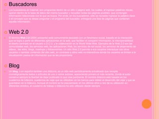  Buscadores
 Los buscadores en Internet, son programas dentro de un sitio o página web, los cuales, al ingresar palabras claves,
operan dentro de la base de datos del mismo buscador y recopilan todas las páginas posibles, que contengan
información relacionada con la que se busca. Por ende, en los buscadores, sólo se necesita ingresar la palabra clave
o el concepto que se desea preguntar y el programa del buscador, entregará una lista de páginas que contienen
aquella información.
 Web 2.0
 El término Web 2.0 (2004–presente) está comunmente asociado con un fenómeno social, basado en la interacción
que se logra a partir de diferentes aplicaciones en la web, que facilitan el compartir información, la interoperabilidad,
el diseño centrado en el usuario o D.C.U. y la colaboración en la World Wide Web. Ejemplos de la Web 2.0 son las
comunidades web, los servicios web, las aplicaciones Web, los servicios de red social, los servicios de alojamiento de
videos,. las wikis, blogs, mashups y folcsonomías. Un sitio Web 2.0 permite a sus usuarios interactuar con otros
usuarios o cambiar contenido del sitio web, en contraste a sitios web no-interactivos donde los usuarios se limitan a la
visualización pasiva de información que se les proporciona
 Blog
 Un blog, o en español también una bitácora, es un sitio web periódicamente actualizado que recopila
cronológicamente textos o artículos de uno o varios autores, apareciendo primero el más reciente, donde el autor
conserva siempre la libertad de dejar publicado lo que crea pertinente. El nombre bitácora está basado en los
cuadernos de bitácora, cuadernos de viaje que se utilizaban en los barcos para relatar el desarrollo del viaje y que se
guardaban en la bitácora. Aunque el nombre se ha popularizado en los últimos años a raíz de su utilización en
diferentes ámbitos, el cuaderno de trabajo o bitácora ha sido utilizado desde siempre
 