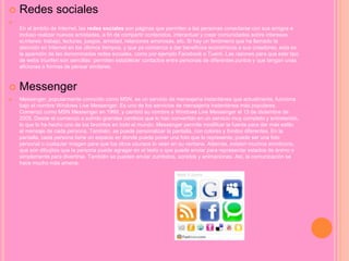  Redes sociales

En el ámbito de Internet, las redes sociales son páginas que permiten a las personas conectarse con sus amigos e
incluso realizar nuevas amistades, a fin de compartir contenidos, interactuar y crear comunidades sobre intereses
si.mlares: trabajo, lecturas, juegos, amistad, relaciones amorosas, etc. Si hay un fenómeno que ha llamado la
atención en Internet en los últimos tiempos, y que ya comienza a dar beneficios económicos a sus creadores, esta es
la aparición de las denominadas redes sociales, como por ejemplo Facebook o Tuenti. Las razones para que este tipo
de webs triunfen son sencillas: permiten establecer contactos entre personas de diferentes puntos y que tengan unas
aficiones o formas de pensar similares.
 Messenger
 Messenger, popularmente conocido como MSN, es un servicio de mensajería instantánea que actualmente, funciona
bajo el nombre Windows Live Messenger. Es uno de los servicios de mensajería instantánea más populares.
Comenzó como MSN Messenger en 1999, y cambió su nombre a Windows Live Messenger el 13 de diciembre de
2005. Desde el comienzo a sufrido grandes cambios que lo han convertido en un servicio muy completo y entretenido,
lo que lo ha hecho uno de los favoritos en todo el mundo. Messenger permite modificar la fuente para dar más estilo
al mensaje de cada persona. También, se puede personalizar la pantalla, con colores y fondos diferentes. En la
pantalla, cada persona tiene un espacio en donde puede poner una foto que lo represente; puede ser una foto
personal o cualquier imagen para que los otros usuraos lo vean en su ventana. Además, existen muchos emoticons,
que son dibujitos que la persona puede agragar en el texto o que puede enviar para representar estados de ánimo o
simplemente para divertirse. También se pueden enviar zumbidos, sonidos y animaciones. Así, la comunicación se
hace mucho más amena.
 