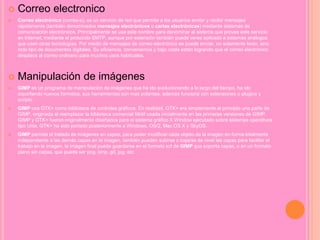  Correo electronico
 Correo electrónico (correo-e), es un servicio de red que permite a los usuarios enviar y recibir mensajes
rápidamente (también denominados mensajes electrónicos o cartas electrónicas) mediante sistemas de
comunicación electrónicos. Principalmente se usa este nombre para denominar al sistema que provee este servicio
en Internet, mediante el protocolo SMTP, aunque por extensión también puede verse aplicado a sistemas análogos
que usen otras tecnologías. Por medio de mensajes de correo electrónico se puede enviar, no solamente texto, sino
todo tipo de documentos digitales. Su eficiencia, conveniencia y bajo coste están logrando que el correo electrónico
desplace al correo ordinario para muchos usos habituales.
 Manipulación de imágenes
 GIMP es un programa de manipulación de imágenes que ha ido evolucionando a lo largo del tiempo, ha ido
soportando nuevos formatos, sus herramientas son mas potentes, además funciona con extensiones o plugins y
scripts.
 GIMP usa GTK+ como biblioteca de controles gráficos. En realidad, GTK+ era simplemente al principio una parte de
GIMP, originada al reemplazar la biblioteca comercial Motif usada inicialmente en las primeras versiones de GIMP.
GIMP y GTK+ fueron originalmente diseñados para el sistema gráfico X Window ejecutado sobre sistemas operativos
tipo Unix. GTK+ ha sido portado posteriormente a Windows, OS/2, Mac OS X y SkyOS.
 GIMP permite el tratado de imágenes en capas, para poder modificar cada objeto de la imagen en forma totalmente
independiente a las demás capas en la imagen, también pueden subirse o bajarse de nivel las capas para facilitar el
trabajo en la imagen, la imagen final puede guardarse en el formato xcf de GIMP que soporta capas, o en un formato
plano sin capas, que puede ser png, bmp, gif, jpg, etc.
 