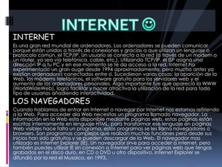 INTERNET
Es una gran red mundial de ordenadores. Los ordenadores se pueden comunicar
porque están unidos a través de conexiones y gracias a que utilizan un lenguaje o
protocolo común, el TCP/IP. Un usuario se conecta a la red (a través de un modem o
un router, ya sea vía telefónica, cable, etc.). Utilizando TCP/IP, el ISP asigna una
dirección IP a tu PC y en ese momento se te da acceso a la red. Internet ha
experimentado un gran auge desde 1994 aproximadamente, pero mucho antes ya
existían ordenadores conectados entre si. Sucedieron varias cosas: la aparición de la
Web, los módems telefónicos, el software gratuito para los servidores web y el
aumento de los ordenadores personales. Algo importante fue que apareció la WWW
(WorldWideWeb), logro facilitar y hacer atractiva la utilización de la red para todo
tipo de usuarios añadiendo interactividad.
LOS NAVEGADORES
Cuando hablamos de entrar en Internet o navegar por Internet nos estamos refiriendo
a la Web. Para acceder ala Web necesitas un programa llamado navegador. La
información en la Web esta disponible mediante paginas web, estas paginas están
escritas internamente en lenguaje HTML, para transformar ese lenguaje en paginas
Web visibles hace falta un programa, estos programas se les llama navegadores o
browsers. Son programas complejos que realizan muchas funciones pero desde sus
inicios han sido gratuitos y se pueden descargar de la Web. El navegador mas
utilizado es Internet Explorer (IE). Un navegador sirve para acceder a Internet, pero
también puedes utilizar IE sin conexión a Internet para ver páginas web que tengas
grabadas en el disco duro, en CD o DVD u otro dispositivo. Internet Explorer se
difundió por la red el Musaico, en 1993.
 