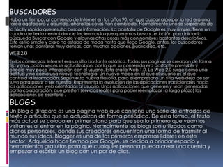 BUSCADORES
Hubo un tiempo, al comienzo de Internet en los años 90, en que buscar algo por la red era una
tarea agotadora y aburrida, ahora las cosas han cambiado. Normalmente uno se sorprende de
lo fácil y rápido que resulta buscar información. La pantalla de Google es muy simple. Tiene un
cuadro de texto central donde tecleamos lo que queremos buscar, el botón para iniciar la
búsqueda Buscar con Google y algunas otras cosas más con nombres bastantes descriptivos.
Este estilo simple y claro no estaba de moda hasta que llego Google, antes, los buscadores
tenían unas pantallas muy densas, con muchas opciones, publicidad, etc.
WEB 2.0
En los comienzos, Internet era un sitio bastante estático. Todas sus páginas se creaban de forma
fija y muy pocas veces se actualizaban, por lo que su contenido era bastante previsible y
ofrecía muy poca interacción con el usuario. Esta era la Web 1.0. La Web 2.0 surge como una
actitud y no como una nueva tecnología. Un nuevo modo en el que el usuario es el que
controla la información. Según esta nueva filosofía, para el empresario un sitio web deja de ser
suyo para pasar a ser nuestro. Representa la evolución de las aplicaciones tradicionales hacia
las aplicaciones web orientadas al usuario. Unas aplicaciones que generen y sean generadas
por la colaboración, que presten servicios reales para poder reemplazar (a largo plazo) las
aplicaciones de escritorio .
BLOGS
Un Blog o Bitácora es una página web que contiene una serie de entradas de
texto o artículos que se actualizan de forma periódica. De esta forma, el texto
más actual se coloca en primer plano para que sea lo primero que vean los
visitantes al entrar en la página. Normalmente los blogs son utilizados como
diarios personales, donde sus creadores encuentran una forma de trasmitir al
mundo sus ideas. Blogger es una de las primeras empresas líderes en este
sector. Adquirida hace tiempo por Google, se dedica a brindar espacio y
herramientas gratuitas para que cualquier persona pueda crear una cuenta y
empezar a escribir un blog con un par de clics.
 