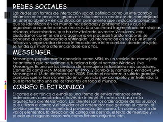 REDES SOCIALES
Las Redes son formas de interacción social, definida como un intercambio
dinámico entre personas, grupos e instituciones en contextos de complejidad.
Un sistema abierto y en construcción permanente que involucra a conjuntos
que se identifican en las mismas necesidades y problemáticas y que se
organizan para potenciar sus recursos. Una sociedad fragmentada en minorías
aisladas, discriminadas, que ha desvitalizado sus redes vinculares, con
ciudadanos carentes de protagonismo en procesos transformadores, se
condena a una democracia restringida. La intervención en red es un intento
reflexivo y organizador de esas interacciones e intercambios, donde el sujeto
se funda a sí mismo diferenciándose de otros.
MESSENGER
Messenger, popularmente conocido como MSN, es un servicio de mensajería
instantánea que actualmente, funciona bajo el nombre Windows Live
Messenger. Es uno de los servicios de mensajería instantánea más populares.
Comenzó como MSN Messenger en 1999, y cambió su nombre a Windows Live
Messenger el 13 de diciembre de 2005. Desde el comienzo a sufrido grandes
cambios que lo han convertido en un servicio muy completo y entretenido, lo
que lo ha hecho uno de los favoritos en todo el mundo.
CORREO ELECTRONICO
El correo electrónico o e-mail es una forma de enviar mensajes entre
ordenadores conectados a través de Internet. El correo se basa en la
arquitectura cliente/servidor. Los clientes son los ordenadores de los usuarios
que utilizan el correo y el servidor es el ordenador que gestiona el correo, el
servidor pertenece a la entidad proveedora del correo. Un correo consta de
varios elementos, la dirección de correo del destino, el texto de mensaje y
puede que algunas cosas más como ficheros adjuntos, etc.
 